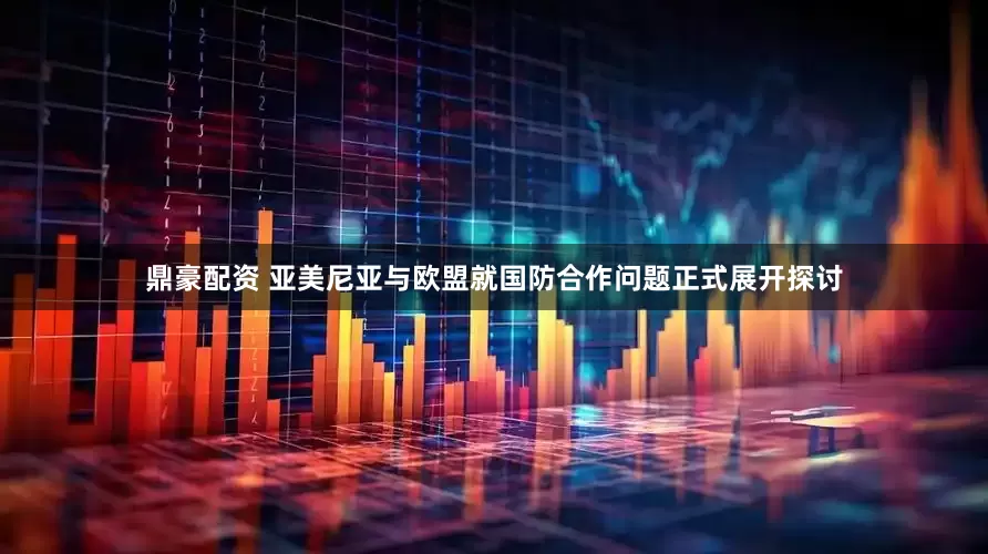 鼎豪配资 亚美尼亚与欧盟就国防合作问题正式展开探讨