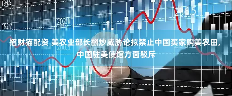 招财猫配资 美农业部长翻炒威胁论拟禁止中国买家购美农田, 中国驻美使馆方面驳斥