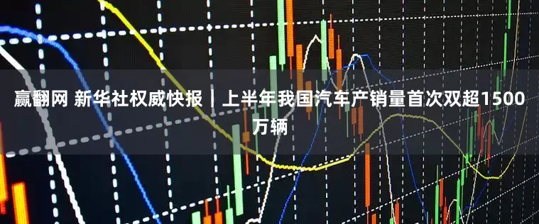 赢翻网 新华社权威快报｜上半年我国汽车产销量首次双超1500万辆