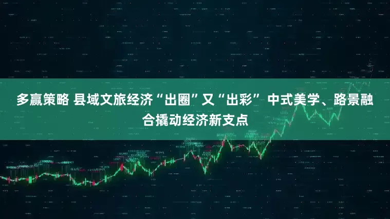 多赢策略 县域文旅经济“出圈”又“出彩” 中式美学、路景融合撬动经济新支点