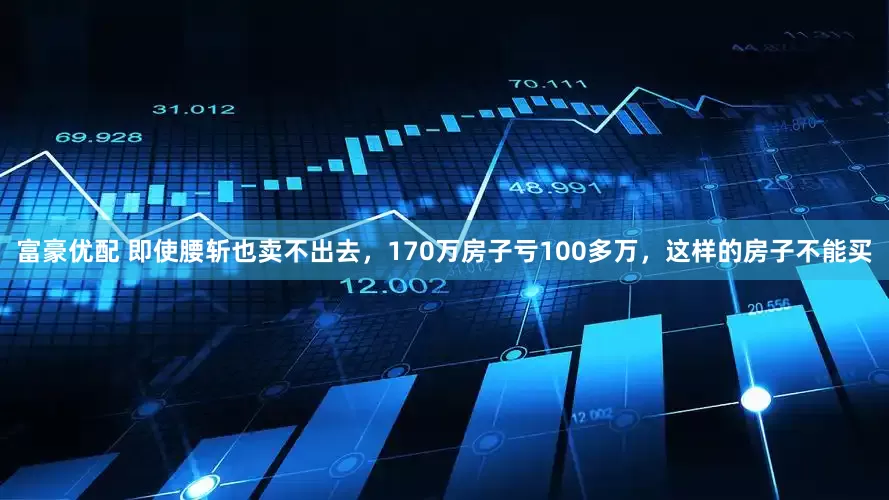 富豪优配 即使腰斩也卖不出去，170万房子亏100多万，这样的房子不能买
