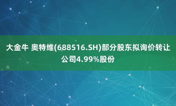 大金牛 奥特维(688516.SH)部分股东拟询价转让公司4.99%股份