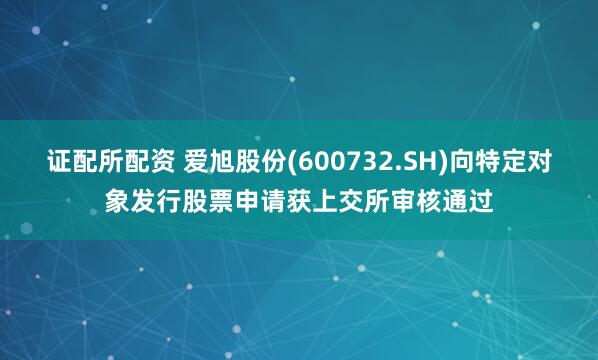 证配所配资 爱旭股份(600732.SH)向特定对象发行股票申请获上交所审核通过