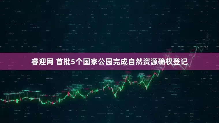 睿迎网 首批5个国家公园完成自然资源确权登记