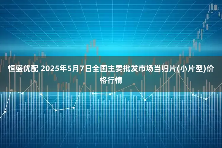 恒盛优配 2025年5月7日全国主要批发市场当归片(小片型)价格行情
