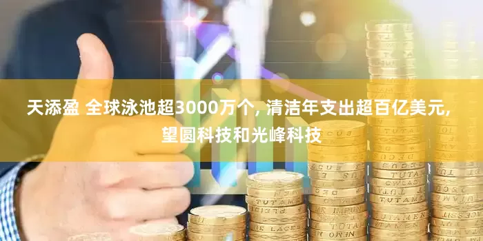 天添盈 全球泳池超3000万个, 清洁年支出超百亿美元, 望圆科技和光峰科技
