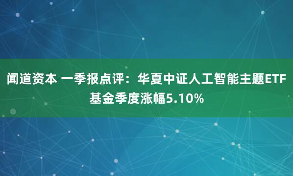 闻道资本 一季报点评：华夏中证人工智能主题ETF基金季度涨幅5.10%