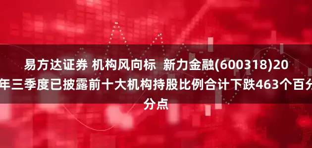易方达证券 机构风向标  新力金融(600318)2025年三季度已披露前十大机构持股比例合计下跌463个百分点