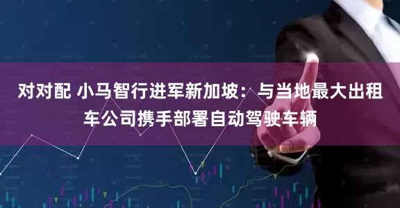 对对配 小马智行进军新加坡：与当地最大出租车公司携手部署自动驾驶车辆