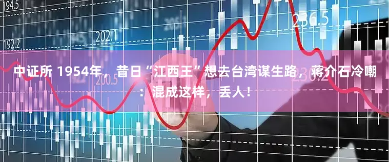 中证所 1954年，昔日“江西王”想去台湾谋生路，蒋介石冷嘲：混成这样，丢人！
