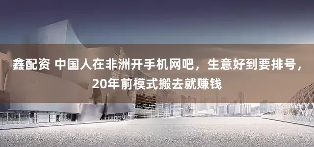 鑫配资 中国人在非洲开手机网吧，生意好到要排号，20年前模式搬去就赚钱