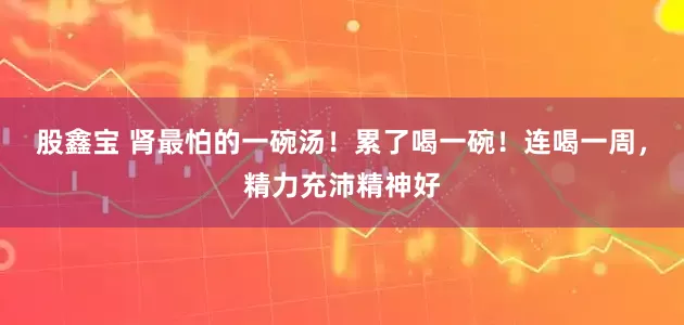 股鑫宝 肾最怕的一碗汤！累了喝一碗！连喝一周，精力充沛精神好