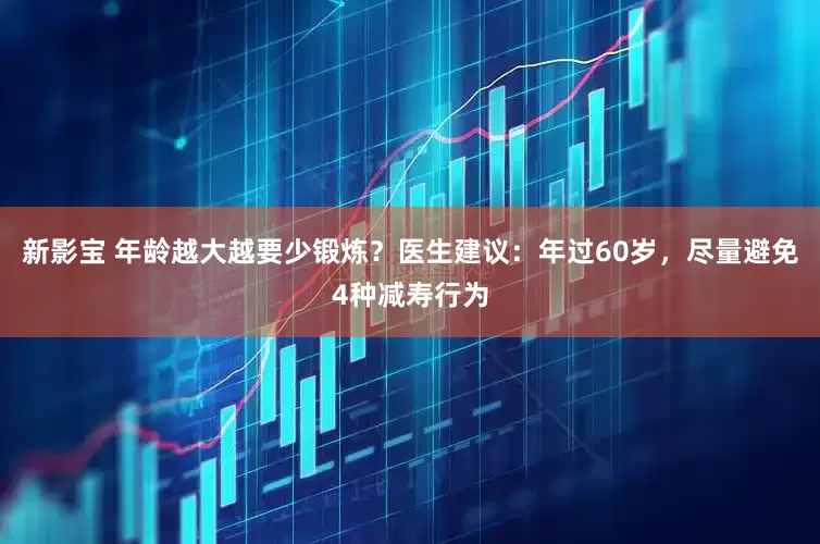 新影宝 年龄越大越要少锻炼？医生建议：年过60岁，尽量避免4种减寿行为