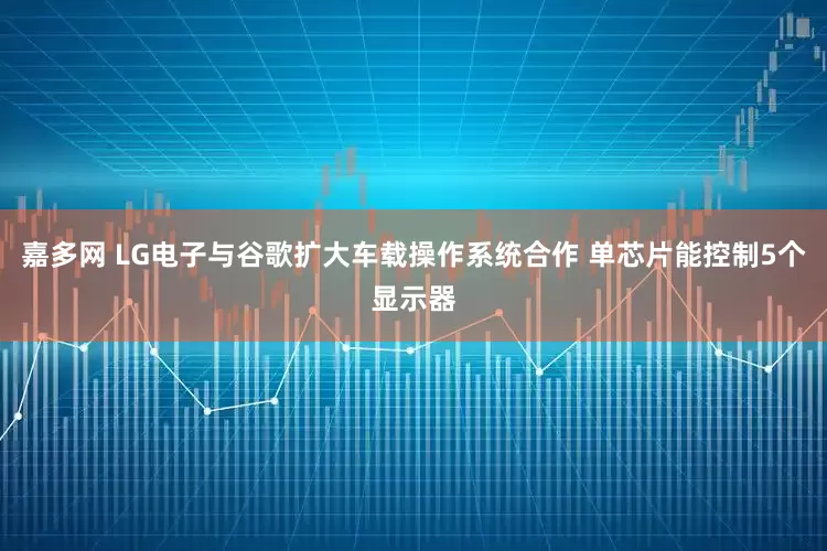 嘉多网 LG电子与谷歌扩大车载操作系统合作 单芯片能控制5个显示器